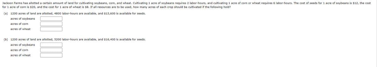 Jackson Farms has allotted a certain amount of land for cultivating soybeans, corn, and wheat. Cultivating 1 acre of soybeans requires 2 labor-hours, and cultivating 1 acre of corn or wheat requires 6 labor-hours. The cost of seeds for 1 acre of soybeans is $12, the cost
for 1 acre of corn is $20, and the cost for 1 acre of wheat is $8. If all resources are to be used, how many acres of each crop should be cultivated if the following hold?
(a) 1200 acres of land are allotted, 4800 labor-hours are available, and $15,600 is available for seeds.
acres of soybeans
acres of corn
acres of wheat
(b) 1200 acres of land are allotted, 5200 labor-hours are available, and $16,400 is available for seeds.
acres of soybeans
acres of corn
acres of wheat