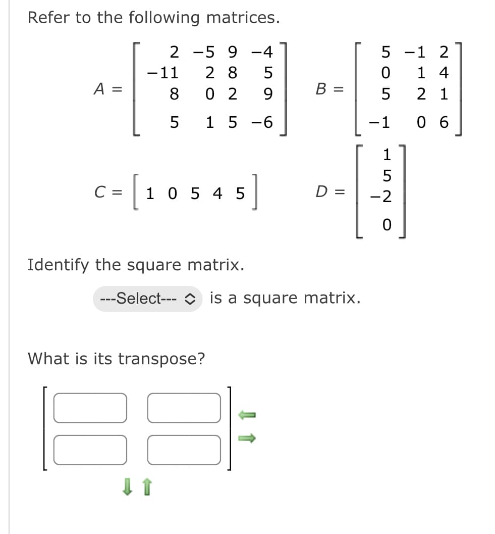 Refer to the following matrices.
2
5 9 -4
-11
28 5
8
02
9
5
1 5 -6
A:
II
C=10545]
Identify the square matrix.
What is its transpose?
---Select--- is a square matrix.
↓↑
B
11
D =
5
0
LO
5
- 1
152
-2
0
1 2
14
2 1
06