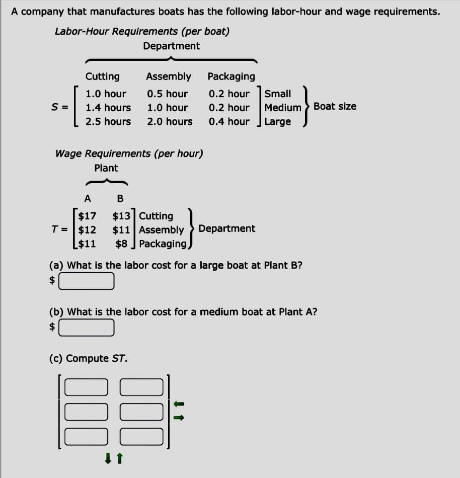 A company that manufactures boats has the following labor-hour and wage requirements.
Labor-Hour Requirements (per boat)
Department
- [
S
Cutting
1.0 hour
1.4 hours
2.5 hours
Wage Requirements (per hour)
Plant
Assembly
0.5 hour
1.0 hour
2.0 hours
A
B
$17
$13 Cutting
T = $12 $11 Assembly > Department
L$11 $8 Packaging,
(c) Compute ST.
Packaging
0.2 hour
0.2 hour
0.4 hour
(a) What is the labor cost for a large boat at Plant B?
$
(b) What is the labor cost for a medium boat at Plant A?
$
000
000
↓ ↑
↓↑
Small
Medium Boat size
Large