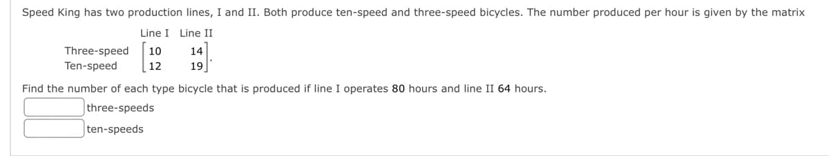 Speed King has two production lines, I and II. Both produce ten-speed and three-speed bicycles. The number produced per hour is given by the matrix
Line I Line II
10
12
Three-speed
Ten-speed
14
19
Find the number of each type bicycle that is produced if line I operates 80 hours and line II 64 hours.
three-speeds
ten-speeds