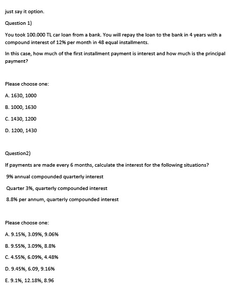 just say it option.
Question 1)
You took 100.000 TL car loan from a bank. You will repay the loan to the bank in 4 years with a
compound interest of 12% per month in 48 equal installments.
In this case, how much of the first installment payment is interest and how much is the principal
payment?
Please choose one:
А. 1630, 1000
В. 1000, 1630
С. 1430, 1200
D. 1200, 1430
Question2)
If payments are made every 6 months, calculate the interest for the following situations?
9% annual compounded quarterly interest
Quarter 3%, quarterly compounded interest
8.8% per annum, quarterly compounded interest
Please choose one:
А. 9.15%, 3.09%, 9.06%
B. 9.55%, 3.09%, 8.8%
C. 4.55%, 6.099%, 4.48%
D. 9.45%, 6.09, 9.16%
E. 9.1%, 12.18%, 8.96
