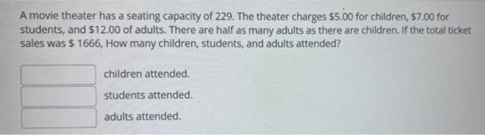 A movie theater has a seating capacity of 229. The theater charges $5.00 for children, $7.00 for
students, and $12.00 of adults. There are half as many adults as there are children. If the total ticket
sales was $ 1666, How many children, students, and adults attended?
children attended.
students attended.
adults attended.