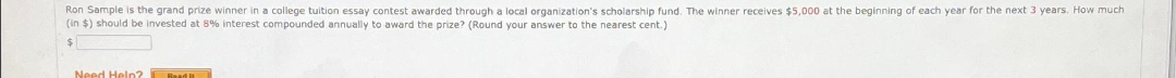 Ron Sample is the grand prize winner in a college tuition essay contest awarded through a local organization's scholarship fund. The winner receives $5,000 at the beginning of each year for the next 3 years. How much
(in $) should be invested at 8% interest compounded annually to award the prize? (Round your answer to the nearest cent.)
$
Need Help?