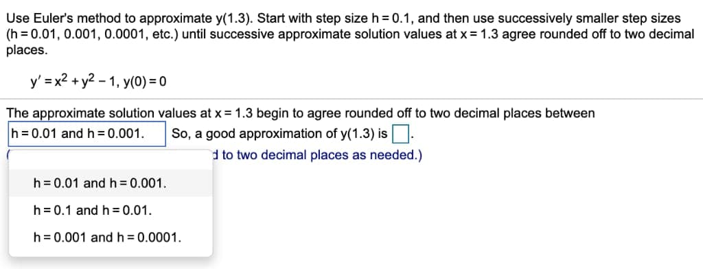 Use Euler's method to approximate y(1.3). Start with step size h = 0.1, and then use successively smaller step sizes
(h=0.01, 0.001, 0.0001, etc.) until successive approximate solution values at x = 1.3 agree rounded off to two decimal
places.
y' = x² + y² -1, y(0) = 0
The approximate solution values at x = 1.3 begin to agree rounded off to two decimal places between
h = 0.01 and h = 0.001.
So, a good approximation of y(1.3) is.
d to two decimal places as needed.)
h = 0.01 and h = 0.001.
h = 0.1 and h=0.01.
h = 0.001 and h = 0.0001.