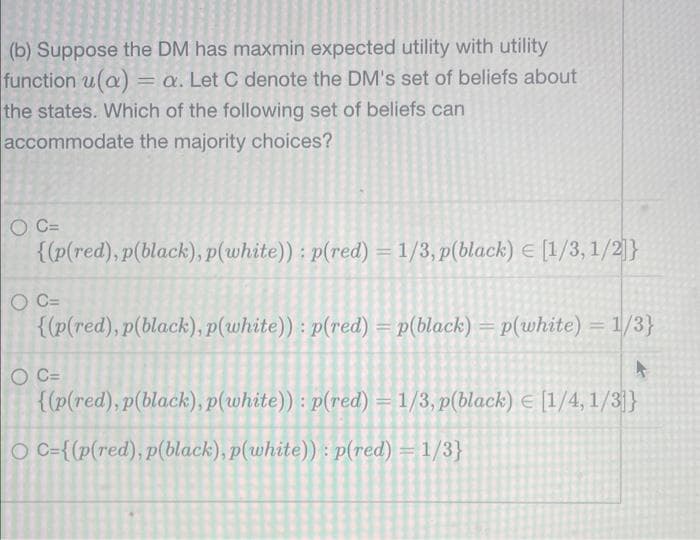 (b) Suppose the DM has maxmin expected utility with utility
function u(a) = a. Let C denote the DM's set of beliefs about
the states. Which of the following set of beliefs can
accommodate the majority choices?
O C=
{(p(red), p(black), p(white)): p(red) = 1/3, p(black) = [1/3, 1/2]}
O C=
{(p(red), p(black), p(white)): p(red) = p(black) = p(white) = 1/3}
O C=
{(p(red), p(black), p(white)): p(red) = 1/3, p(black) = [1/4, 1/3]}
O C={(p(red), p(black), p(white)): p(red) = 1/3}