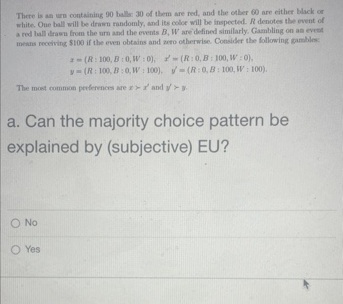 There is an urn containing 90 balls: 30 of them are red, and the other 60 are either black or
white. One ball will be drawn randomly, and its color will be inspected. R denotes the event of
a red ball drawn from the urn and the events B, W are defined similarly. Gambling on an event
means receiving $100 if the even obtains and zero otherwise. Consider the following gambles:
The most common preferences are r>r and yy.
x= (R: 100, B:0, W:0), a = (R: 0, B: 100, W:0),
y= (R: 100, B:0, W: 100), = (R: 0, B: 100, W: 100).
a. Can the majority choice pattern be
explained by (subjective) EU?
O No
Yes