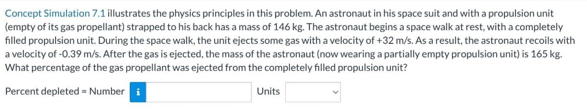 Concept Simulation 7.1 illustrates the physics principles in this problem. An astronaut in his space suit and with a propulsion unit
(empty of its gas propellant) strapped to his back has a mass of 146 kg. The astronaut begins a space walk at rest, with a completely
filled propulsion unit. During the space walk, the unit ejects some gas with a velocity of +32 m/s. As a result, the astronaut recoils with
a velocity of -0.39 m/s. After the gas is ejected, the mass of the astronaut (now wearing a partially empty propulsion unit) is 165 kg.
What percentage of the gas propellant was ejected from the completely filled propulsion unit?
Percent depleted = Number i
Units