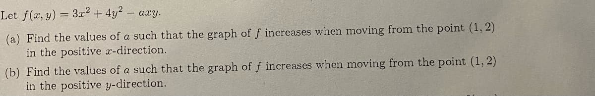 Let f(a, y) = 3x² + 4y2
– axy.
(a) Find the values of a such that the graph of f increases when moving from the point (1, 2)
in the positive x-direction.
(b) Find the values of a such that the graph of f increases when moving from the point (1, 2)
in the positive y-direction.
