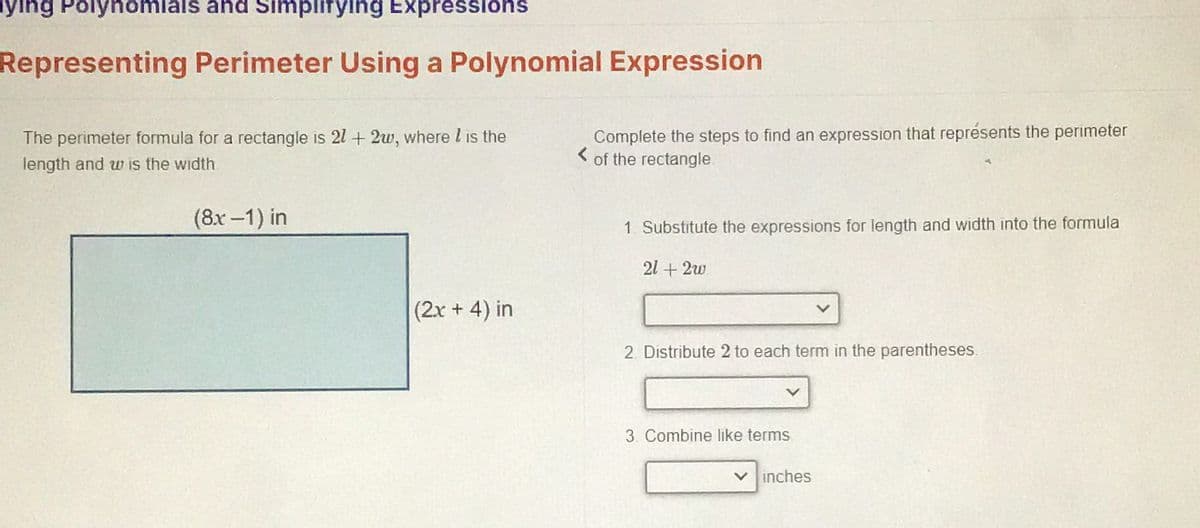 ing Polynomials and Simplifying Expressions
Representing Perimeter Using a Polynomial Expression
The perimeter formula for a rectangle is 21+ 2w, where I is the
length and w is the width
(8x-1) in
(2x + 4) in
Complete the steps to find an expression that représents the perimeter
of the rectangle
1. Substitute the expressions for length and width into the formula
21 +2w
2. Distribute 2 to each term in the parentheses.
3. Combine like terms
inches