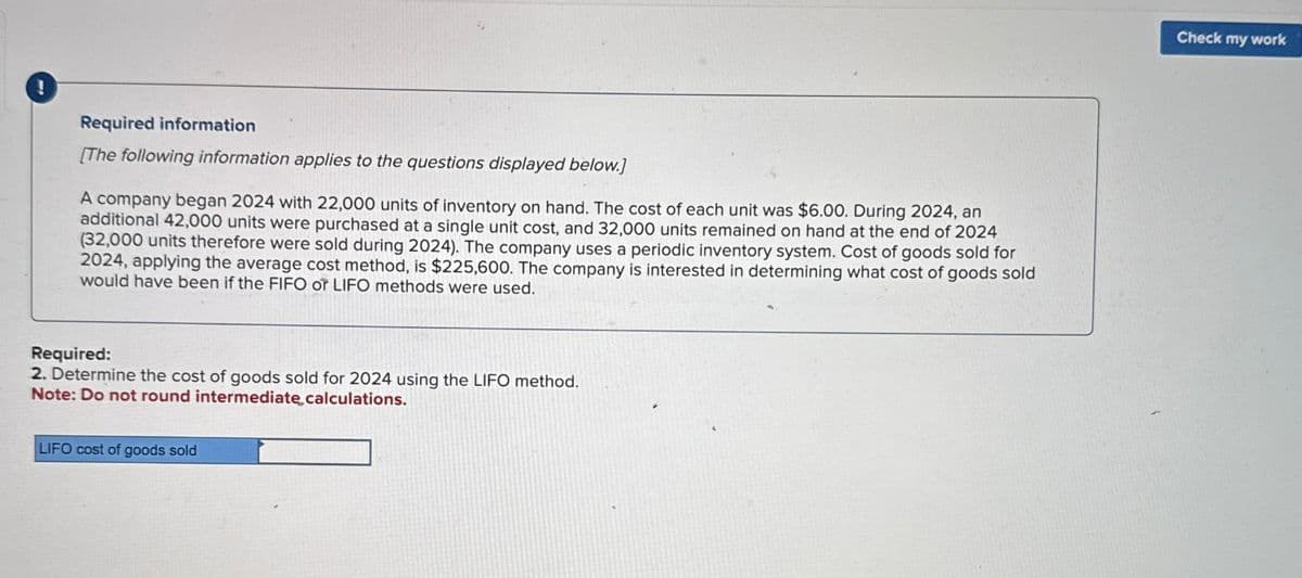 !
Required information
[The following information applies to the questions displayed below.]
A company began 2024 with 22,000 units of inventory on hand. The cost of each unit was $6.00. During 2024, an
additional 42,000 units were purchased at a single unit cost, and 32,000 units remained on hand at the end of 2024
(32,000 units therefore were sold during 2024). The company uses a periodic inventory system. Cost of goods sold for
2024, applying the average cost method, is $225,600. The company is interested in determining what cost of goods sold
would have been if the FIFO or LIFO methods were used.
Required:
2. Determine the cost of goods sold for 2024 using the LIFO method.
Note: Do not round intermediate calculations.
LIFO cost of goods sold
Check my work