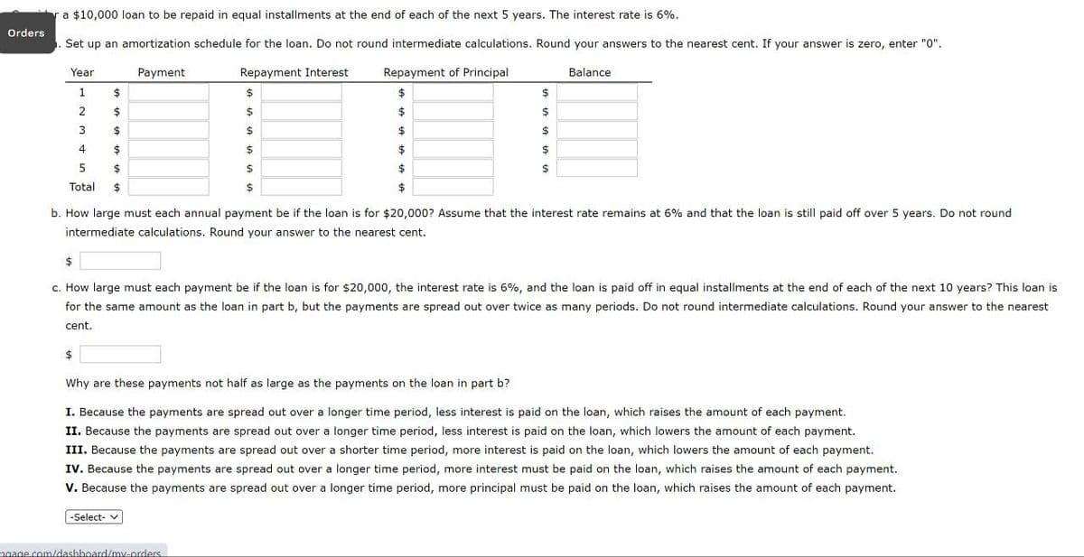 Orders
ra $10,000 loan to be repaid in equal installments at the end of each of the next 5 years. The interest rate is 6%.
Set up an amortization schedule for the loan. Do not round intermediate calculations. Round your answers to the nearest cent. If your answer is zero, enter "0".
Year
Payment
1
$
2
3
4
5
Total
$
$
$
Repayment Interest
$
$
$
Repayment of Principal
Balance
b. How large must each annual payment be if the loan is for $20,000? Assume that the interest rate remains at 6% and that the loan is still paid off over 5 years. Do not round
intermediate calculations. Round your answer to the nearest cent.
$
c. How large must each payment be if the loan is for $20,000, the interest rate is 6%, and the loan is paid off in equal installments at the end of each of the next 10 years? This loan is
for the same amount as the loan in part b, but the payments are spread out over twice as many periods. Do not round intermediate calculations. Round your answer to the nearest
cent.
$
Why are these payments not half as large as the payments on the loan in part b?
I. Because the payments are spread out over a longer time period, less interest is paid on the loan, which raises the amount of each payment.
II. Because the payments are spread out over a longer time period, less interest is paid on the loan, which lowers the amount of each payment.
III. Because the payments are spread out over a shorter time period, more interest is paid on the loan, which lowers the amount of each payment.
IV. Because the payments are spread out over a longer time period, more interest must be paid on the loan, which raises the amount of each payment.
V. Because the payments are spread out over a longer time period, more principal must be paid on the loan, which raises the amount of each payment.
-Select- v
ngage.com/dashboard/my-orders