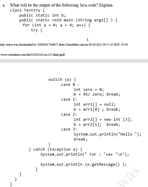 a. What will be the output of the following Java code? Explain.
class Testtry {
public static int b;
public static void main (String args[] ) {
for (int a = 0; a < 4; a++) {
try {
1
tudy source was downloaded by 100000817046671 from CourseHero.com on 08-26-2021 06:51:10 GMT -05:00
www.coursehero.com/file 81095232/cse-215-final-qpdf
switch (a) {
case 0 :
int zero =
e;
b = 45/ zero; break;
%3D
case 1:
int arr1[] = null;
b = arr1[0] ; break;
case 2:
int arr2[] = new int [3];
b = arr2[5]; break;
case 3:
System.out.println("Hello ");
break;
}
} catch (Exception e) {
System.out.println(" For : "+a+ "\n");
System.out.println (e.getMessage () );
}
}
}
was
