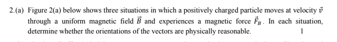 2.(a) Figure 2(a) below shows three situations in which a positively charged particle moves at velocity ở
through a uniform magnetic field B and experiences a magnetic force Fg. In each situation,
determine whether the orientations of the vectors are physically reasonable.
1
