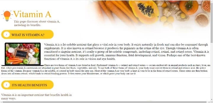 Vitamin A
This page discusses about vitamin A,
including its beuefits.
WHAT IS VITAMIN A?
Vitamin A is a fat-soluble nutrient that plays a vital role in your body. It exists naturally in foods and can also be cousumed through
supplements. It is also known as retinol because it produces the pigments in the retina of the eye. Though vitamin A is often
considered a singular nutrient, it's really a group of fat-soluble compounds, including retinol, retinal, and retinyl esters. Vitamin A is
essential for your health. It supports cell growth, immune function, fetal development, and vision. Perhaps one of the best-known
fiunctions of vitamin A is its role in vision and eye health.
There are two forms of vitamin A re found in food. Preformed vitamin A-retinol and retizyl esters - occurs exclusively in animal products such as dairy, liver, an
fish, while provitamin A carotennids are abundant in plant fands like fruits, vegerables, and aila Ta use both of these farma af vitamin A yaur body mat convert them to retinal and serineie acid, the active
forms of the vitamin. Because vitamin A is fat-soluble, at's stored in body tissoe for later use. Most of the vatamin An your body is kept in your laver in the form ofretinyl esters. Ihese esters are then broken
down into all-trans-retinal, which binds to retinal-binding pentein. It then entera your bloodstream, ar which paint your hady can uae it
ITS HEALTH BENEFITS
Vitamin A is an important nutrient that benefits health in
many ways.
