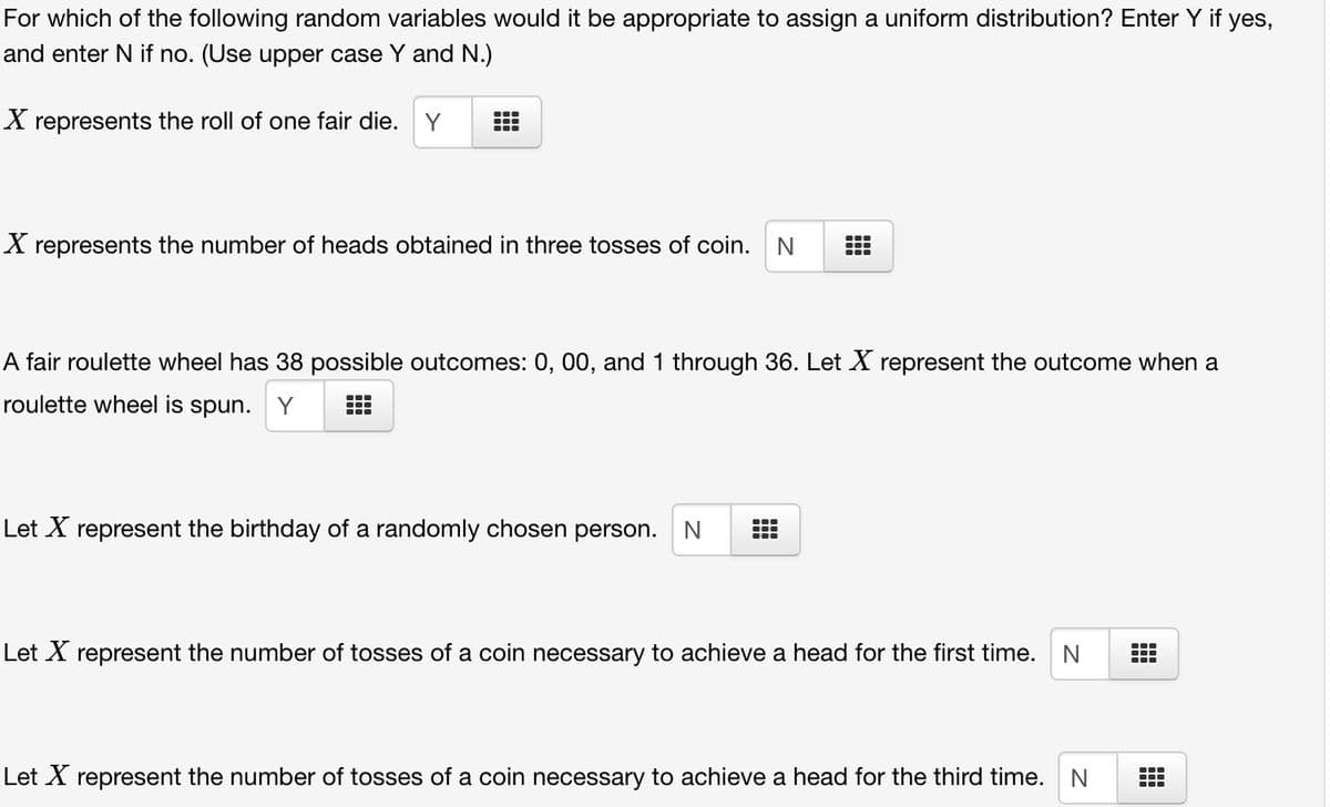 For which of the following random variables would it be appropriate to assign a uniform distribution? Enter Y if yes,
and enter N if no. (Use upper case Y and N.)
X represents the roll of one fair die. Y
X represents the number of heads obtained in three tosses of coin. N
A fair roulette wheel has 38 possible outcomes: 0, 00, and 1 through 36. Let X represent the outcome when a
roulette wheel is spun. Y
Let X represent the birthday of a randomly chosen person. N
Let X represent the number of tosses of a coin necessary to achieve a head for the first time. N
Let X represent the number of tosses of a coin necessary to achieve a head for the third time. N
B