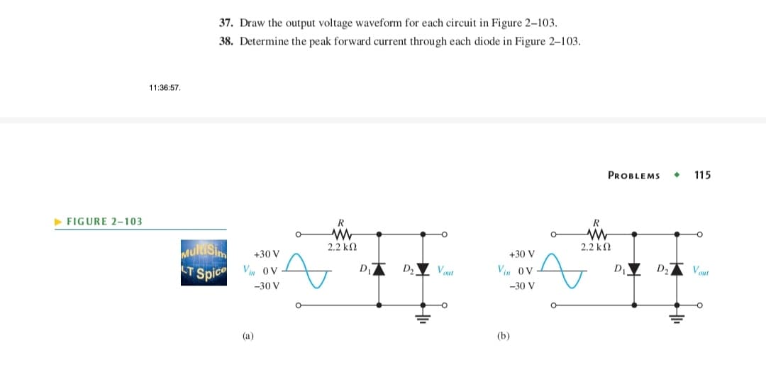 ► FIGURE 2-103
11:36:57.
37. Draw the output voltage waveform for each circuit in Figure 2-103.
38. Determine the peak forward current through each diode in Figure 2-103.
Mullsin
+30 V
CT Spice Vin Ov
-30 V
(a)
O
R
www
2.2 ΚΩ
A
D₁7
D₂
Vout
+30 V
Vin Ov
-30 V
(b)
R
W
2.2 ΚΩ
A
PROBLEMS 115
D₁ D₂ Vout