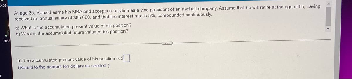 Excel
At age 35, Ronald earns his MBA and accepts a position as a vice president of an asphalt company. Assume that he will retire at the age of 65, having
received an annual salary of $85,000, and that the interest rate is 5%, compounded continuously.
a) What is the accumulated present value of his position?
b) What is the accumulated future value of his position?
a) The accumulated present value of his position is
(Round to the nearest ten dollars as needed.)
e
hea