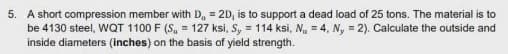 5. A short compression member with D, = 2D, is to support a dead load of 25 tons. The material is to
be 4130 steel, WQT 1100 F (S, = 127 ksi, S, = 114 ksi, N = 4, N, = 2). Calculate the outside and
inside diameters (inches) on the basis of yield strength.
