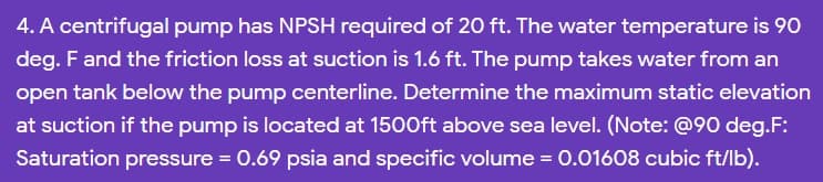 4. A centrifugal pump has NPSH required of 20O ft. The water temperature is 9O
deg. F and the friction loss at suction is 1.6 ft. The pump takes water from an
open tank below the pump centerline. Determine the maximum static elevation
at suction if the pump is located at 1500ft above sea level. (Note: @90 deg.F:
Saturation pressure = 0.69 psia and specific volume = 0.01608 cubic ft/lb).
