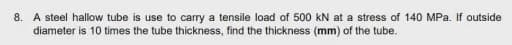 8. A steel hallow tube is use to carry a tensile load of 500 kN at a stress of 140 MPa. If outside
diameter is 10 times the tube thickness, find the thickness (mm) of the tube.
