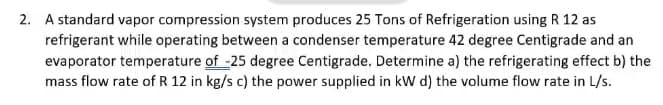 2. A standard vapor compression system produces 25 Tons of Refrigeration using R 12 as
refrigerant while operating between a condenser temperature 42 degree Centigrade and an
evaporator temperature of -25 degree Centigrade. Determine a) the refrigerating effect b) the
mass flow rate of R 12 in kg/s c) the power supplied in kW d) the volume flow rate in L/s.
