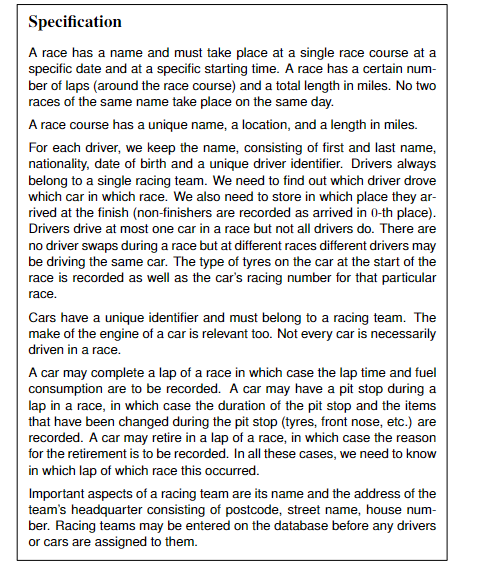 Specification
A race has a name and must take place at a single race course at a
specific date and at a specific starting time. A race has a certain num-
ber of laps (around the race course) and a total length in miles. No two
races of the same name take place on the same day.
A race course has a unique name, a location, and a length in miles.
For each driver, we keep the name, consisting of first and last name,
nationality, date of birth and a unique driver identifier. Drivers always
belong to a single racing team. We need to find out which driver drove
which car in which race. We also need to store in which place they ar-
rived at the finish (non-finishers are recorded as arrived in 0-th place).
Drivers drive at most one car in a race but not all drivers do. There are
no driver swaps during a race but at different races different drivers may
be driving the same car. The type of tyres on the car at the start of the
race is recorded as well as the car's racing number for that particular
race.
Cars have a unique identifier and must belong to a racing team. The
make of the engine of a car is relevant too. Not every car is necessarily
driven in a race.
A car may complete a lap of a race in which case the lap time and fuel
consumption are to be recorded. A car may have a pit stop during a
lap in a race, in which case the duration of the pit stop and the items
that have been changed during the pit stop (tyres, front nose, etc.) are
recorded. A car may retire in a lap of a race, in which case the reason
for the retirement is to be recorded. In all these cases, we need to know
in which lap of which race this occurred.
Important aspects of a racing team are its name and the address of the
team's headquarter consisting of postcode, street name, house num-
ber. Racing teams may be entered on the database before any drivers
or cars are assigned to them.