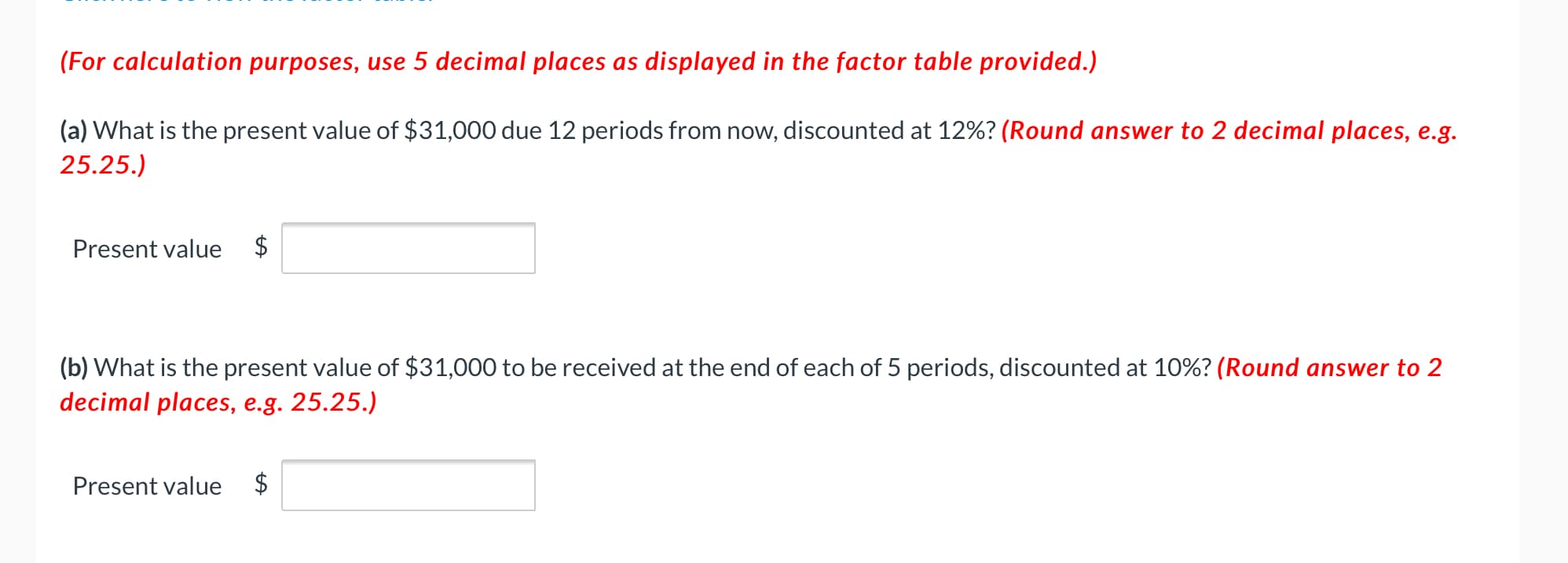 (a) What is the present value of $31,000 due 12 periods from now, discounted at 12%? (Round answer to 2 decimal places, e.g.
25.25.)
Present value
$
(b) What is the present value of $31,000 to be received at the end of each of 5 periods, discounted at 10%? (Round answer to 2
decimal places, e.g. 25.25.)
Present value
$
