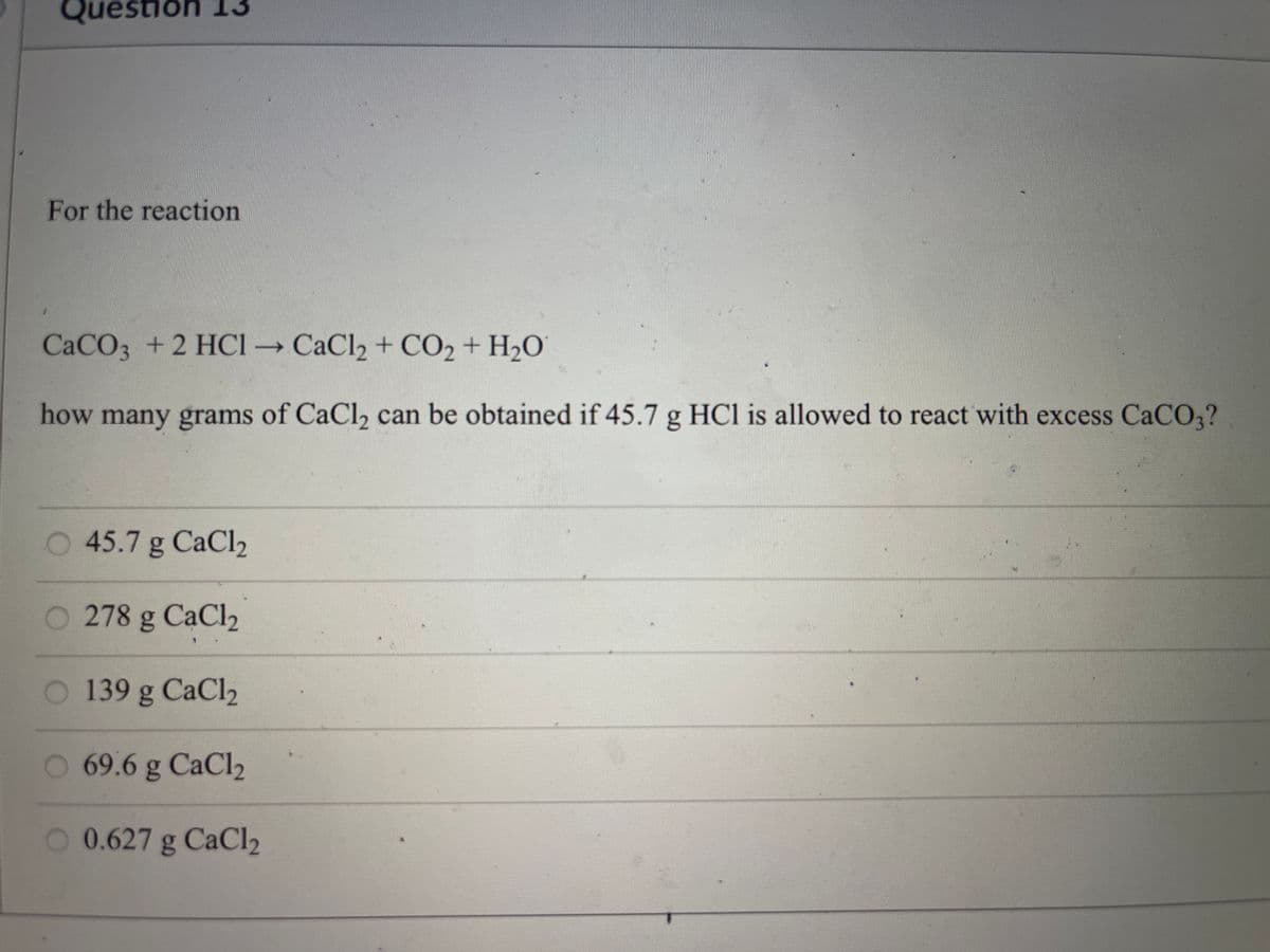 Question 13
For the reaction
CaCO3 +2 HCI → CaCl2 + CO2 + H2O
how many grams of CaCl, can be obtained if 45.7 g HCl is allowed to react with excess CaCO,?
45.7 g CaCl2
O 278 g CaCl2
O 139 g CaCl2
O 69.6 g CaCl2
O 0.627 g CaCl2
