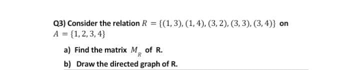 Q3) Consider the relation R = {(1,3), (1, 4), (3, 2), (3, 3), (3, 4)} on
%3D
A = {1,2, 3, 4}
a) Find the matrix M, of R.
R
b) Draw the directed graph of R.
