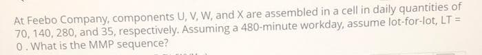 At Feebo Company, components U, V, W, and X are assembled in a cell in daily quantities of
70, 140, 280, and 35, respectively. Assuming a 480-minute workday, assume lot-for-lot, LT =
0. What is the MMP sequence?
