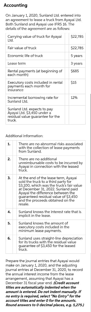 Accounting
On January 1, 2020, Sunland Ltd, entered into
an agreement to lease a truck from Ayayai Ltd.
Both Sunland and Ayayai use IFRS 16. The
details of the agreement are as follows:
$22,785
Carrying value of truck for Ayayai
Ltd.
Fair value of truck
$22,785
Economic life of truck
5 years
Lease term
3 years
Rental payments (at beginning of
each month)
$685
Executory costs included in rental
payments each month for
insurance
$15
Incremental borrowing rate for
Sunland Ltd.
12%
Sunland Ltd. expects to pay
Ayayai Ltd. $3,450 under a
residual value guarantee for the
truck.
Additional information:
There are no abnormal risks associated
with the collection of lease payments
from Sunland.
1.
2.
There are no additional
unreimbursable costs to be incurred by
Ayayai in connection with the leased
truck.
3.
At the end of the lease term, Ayayai
sold the truck to a third party for
$3,100, which was the truck's fair value
at December 31, 2022. Sunland paid
Ayayai the difference between the
quaranteed residual value of $3,450
and the proceeds obtained on the
resale.
4.
Sunland knows the interest rate that is
implicit in the lease.
Sunland knows the amount of
ecutory costs included in the
minimum lease payments.
5.
6.
Sunland uses straight-line depreciation
for its trucks with the residual value
guarantee of $3,450 for the leased
truck.
Prepare the journal entries that Ayayai would
make on January 1, 2020, and the adjusting
journal entries at December 31, 2020, to record
the annual interest income from the lease
arrangement, assuming that Ayayai has a
December 31 fiscal year end. (Credit account
titles are automatically indented when the
amount is entered. Do not indent manually. If
no entry is required, select "No Entry" for the
account titles and enter 0 for the amounts.
Round answers to 0 decimal places, e.g. 5,275.)
