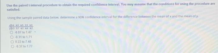 Use the paired tinterval procedure to obtain the required confidence interval. You may assume that the conditions for using the procedure are
satisfied.
Using the sample paired data below, determine a 90% confidence interval for the difference between the mean of x and the mean of y.
5A 9 45 39 65
y53 37 I 42
O 0.07 to 1.47
O 031 to 1.71
O 0 22 to 7 48
O 037 to 1.77
