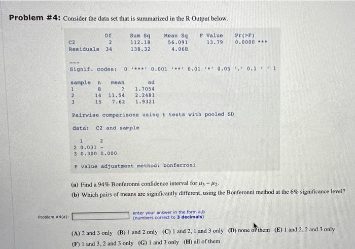 Problem #4: Consider the data set that is summarized in the R Output below.
Sum Sg
F Value
13.79
Df
Mean Sq
56.091
4.068
Pr (>F)
0.0000 *.
C2
112.18
Residuals 34
138.32
Signif. codes:
0*** 0.001 0.01 0.05 . 0.1 '1
sample n
8.
mean
sd
1.7054
14
11.54
2.2481
3
15
7.62
1.9321
Pairwise comparisons using t tests with pooled SD
data:
C2 and sample
2
2 0.031 -
3 0.300 0.000
P value adjustment method: bonferroni
(a) Find a 94% Bonferonni confidence interval for 43 - H2.
(b) Which pairs of means are significantly different, using the Bonferonni method at the 6% significance level?
enter your answer in the form a,b
(numbers correct to 3 decimals)
Problem #4(a):
(A) 2 and 3 only (B) 1 and 2 only (C) 1 and 2, 1 and 3 only (D) none of them (E) 1 and 2, 2 and 3 only
(F) 1 and 3,2 and 3 only (G) 1 and 3 only (H) all of them
