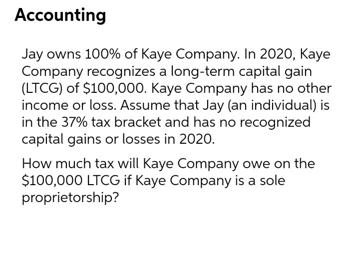 Accounting
Jay owns 100% of Kaye Company. In 2020, Kaye
Company recognizes a long-term capital gain
(LTCG) of $100,000. Kaye Company has no other
income or loss. Assume that Jay (an individual) is
in the 37% tax bracket and has no recognized
capital gains or losses in 2020.
How much tax will Kaye Company owe on the
$100,000 LTCG if Kaye Company is a sole
proprietorship?
