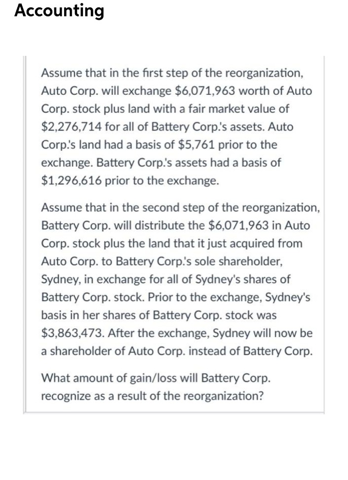 Accounting
Assume that in the first step of the reorganization,
Auto Corp. will exchange $6,071,963 worth of Auto
Corp. stock plus land with a fair market value of
$2,276,714 for all of Battery Corp's assets. Auto
Corp's land had a basis of $5,761 prior to the
exchange. Battery Corp.'s assets had a basis of
$1,296,616 prior to the exchange.
Assume that in the second step of the reorganization,
Battery Corp. will distribute the $6,071,963 in Auto
Corp. stock plus the land that it just acquired from
Auto Corp. to Battery Corp.'s sole shareholder,
Sydney, in exchange for all of Sydney's shares of
Battery Corp. stock. Prior to the exchange, Sydney's
basis in her shares of Battery Corp. stock was
$3,863,473. After the exchange, Sydney will now be
a shareholder of Auto Corp. instead of Battery Corp.
What amount of gain/loss will Battery Corp.
recognize as a result of the reorganization?
