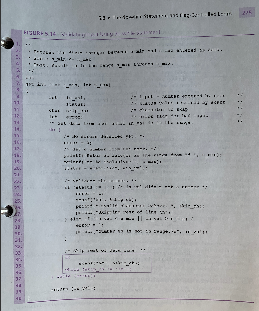 275
5.8 • The do-while Statement and Flag-Controlled Loops
FIGURE 5.14 Validating Input Using do-while Statement
1. /*
Returns the first integer between n min and n max entered as data.
Pre : n_min <= n_max
2.
3.
4.
Post: Result is in the range n min through n_max.
* /
5.
6.
int
7.
get
_int (int n_min, int n_max)
8.
{
9.
int
in_val,
/* input - number entered by user
* /
10.
/* status value returned by scanf
* /
status;
11.
char
skip_ch;
/* character to skip
* /
12.
int
/* error flag for bad input
* /
error;
13.
/* Get data from user until in val is in the range.
* /
14.
do {
15.
/* No errors detected yet. */
16.
error = 0;
17.
/* Get a number from the user. */
18.
printf("Enter an integer in the range from %d ",
n_min);
19.
printf("to %d inclusive> ", n_max);
20.
status = scanf("%d", &in_val);
21.
22.
/* Validate the number. */
23.
if (status != 1) { /* in_val didn't get a number */
24.
error = 1;
scanf("%c", &skip_ch);
printf("Invalid character >>%c>>. ", skip_ch);
printf("Skipping rest of line.\n");
} else if (in_val < n_min || in_val > n_max) {
25.
26.
27.
28.
29.
error = 1;
30.
printf("Number %d is not in range.\n", in_val) ;
31.
32.
/* Skip rest of data line. */
33.
do
34.
scanf ("%c", &skip_ch);
while (skip_ch != '\n');
35.
36.
} while (error);
37.
38.
return (in_val);
39.
40. }
12.
