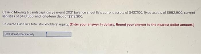 Casello Mowing & Landscaping's year-end 2021 balance sheet lists current assets of $437,100, fixed assets of $552,900, current
liabilities of $418,500, and long-term debt of $318,300.
Calculate Casello's total stockholders' equity. (Enter your answer in dollars. Round your answer to the nearest dollar amount.)
Total stockholders' equity