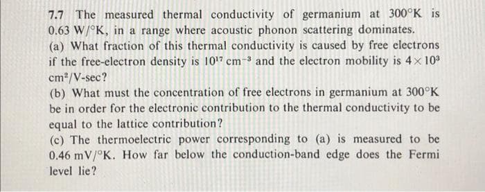 7.7 The measured thermal conductivity of germanium at 300°K is
0.63 W/°K, in a range where acoustic phonon scattering dominates.
(a) What fraction of this thermal conductivity is caused by free electrons
if the free-electron density is 1017 cm-³ and the electron mobility is 4x 10
cm2/V-sec?
(b) What must the concentration of free electrons in germanium at 300°K
be in order for the electronic contribution to the thermal conductivity to be
equal to the lattice contribution?
(c) The thermoelectric power corresponding to (a) is measured to be
0.46 mV/°K. How far below the conduction-band edge does the Fermi
level lie?
