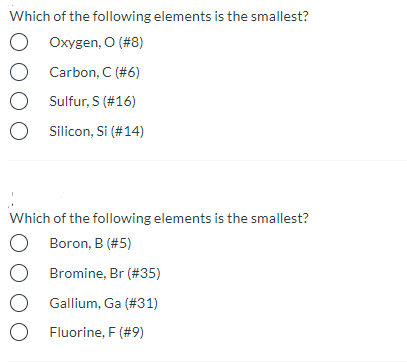 Which of the following elements is the smallest?
Oxygen, O (#8)
Carbon, C (#6)
O Sulfur, S (#16)
Silicon, Si (#14)
Which of the following elements is the smallest?
Boron, B (#5)
Bromine, Br (#35)
Gallium, Ga (#31)
O Fluorine, F (#9)
