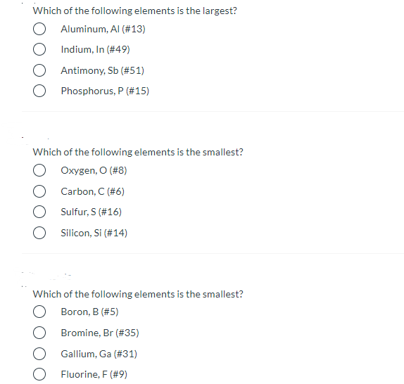 Which of the following elements is the largest?
Aluminum, Al (#13)
Indium, In (#49)
Antimony, Sb (#51)
Phosphorus, P (#15)
Which of the following elements is the smallest?
Oxygen, O (#8)
Carbon, C (#6)
Sulfur, S (#16)
Silicon, Si (#14)
Which of the following elements is the smallest?
Boron, B (#5)
Bromine, Br (#35)
Gallium, Ga (#31)
Fluorine, F (#9)
