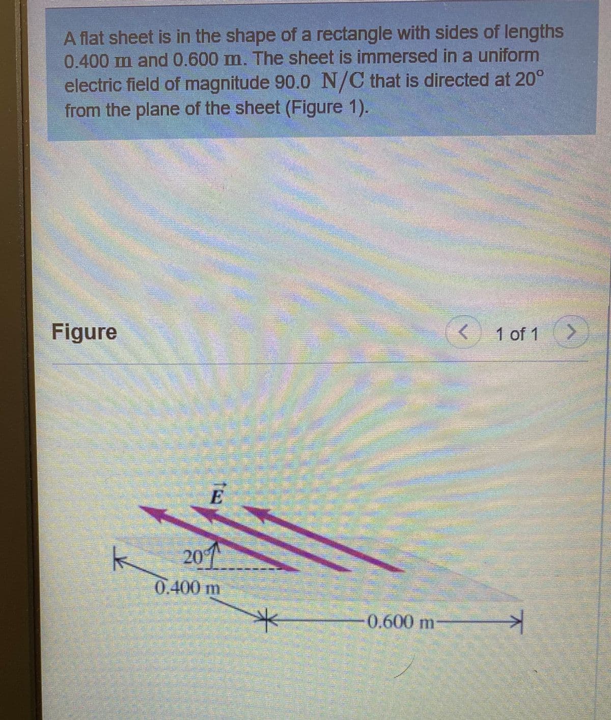 A flat sheet is in the shape of a rectangle with sides of lengths
0.400 m and0.600 m. The sheet is immersed in a uniform
electric field of magnitude 90.0 N/C that is directed at 20°
from the plane of the sheet (Figure 1).
Figure
< 1 of 1
E
201
0.400 m
0.600 m
