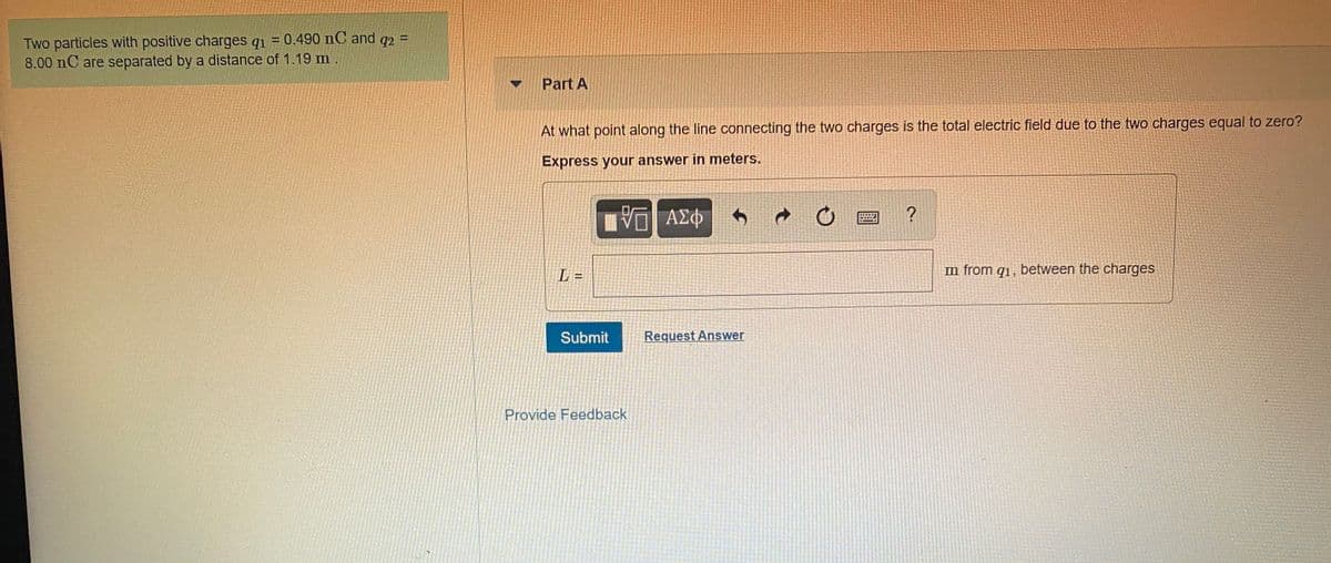 Two particles with positive charges q1 = 0.490 nC and q2 =
8.00 nC are separated by a distance of 1.19 m.
%3D
Part A
At what point along the line connecting the two charges is the total electric field due to the two charges equal to zero?
Express your answer in meters.
ΑΣφ
L =
m from q1, between the charges
Submit
Request Answer
Provide Feedback
