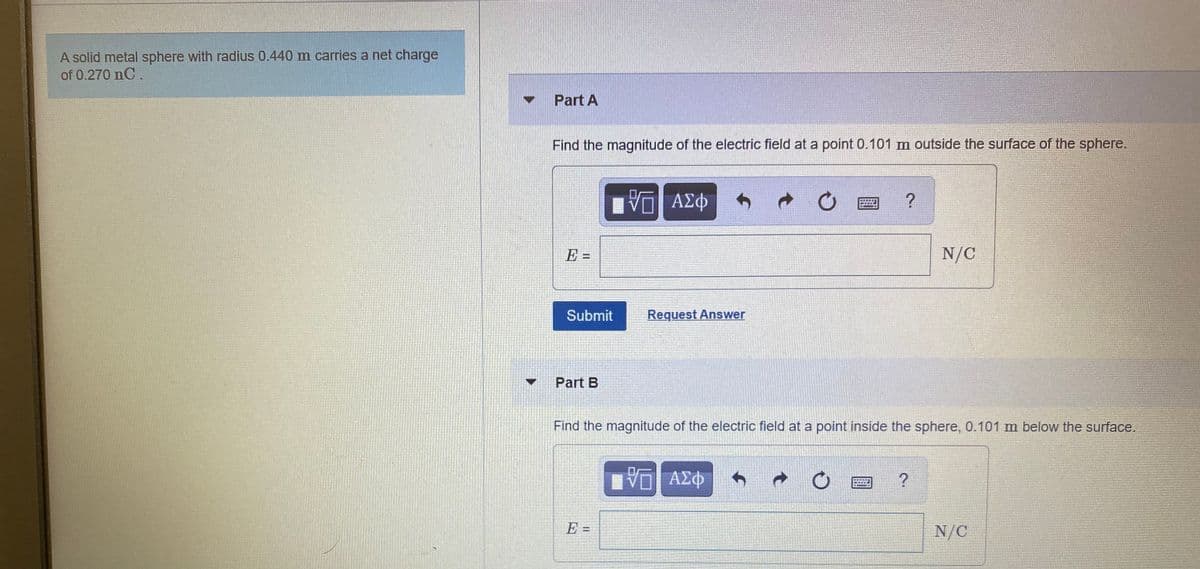 A solid metal sphere with radius 0.440 m carries a net charge
of 0.270 nC.
Part A
Find the magnitude of the electric field at a point 0.101 m outside the surface of the sphere.
ΑΣΦ
E =
N/C
Submit
Request Answer
Part B
Find the magnitude of the electric field at a point inside the sphere, 0.101 m below the surface.
N/C
%3D
