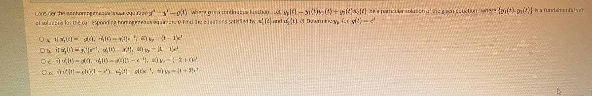 Consider the nonhomogeneous linear equation y"- y= g(t) wheregis a continuous function. Let y,(t) = y1(t)u1 (t) + y2(t)u2(t) be a particular solution of the given equation, where {y1(t), y2(t)} is a fundamental set
of solutions for the corresponding homogeneous equation. i) Find the equations satisfied by u (t) and u, (t). ii) Determine y, for g(t) = e.
O a. i) uf (t) = -9(t), u,(t) = g(t)e ', üi) y, = (t – 1)e'
O b. i) uf (t) = g(t)e , u (t) = g(t), i) y, = (1 – t)e
O a i) u; (t) = g(t), u(t)=g(t)(1-e *), i) yp = (-2+t)e'
O d. î) u (t) = g(t)(1 – e'), u½(t) = g(t)e ', ii) yp = (t + 2)e'
