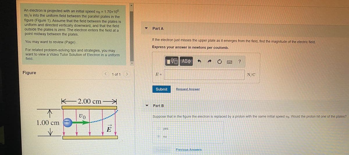 An electron is projected with an initial speed vo = 1.70x100
m/s into the uniform field between the parallel plates in the
figure (Figure 1). Assume that the field between the plates is
uniform and directed vertically downward, and that the field
outside the plates is zero. The electron enters the field at a
point midway between the plates.
Part A
If the electron just misses the upper plate as it emerges from the field, find the magnitude of the electric field.
You may want to review (Page)
Express your answer in newtons per coulomb.
For related problem-solving tips and strategies, you may
want to view a Video Tutor Solution of Electron in a uniform
field.
?
Figure
1 of 1
E =
N/C
%3D
Submit
Request Answer
2.00 cm
Part B
Suppose that in the figure the electron is replaced by a proton with the same initial speed vo. Would the proton hit one of the plates?
1.00 cm
E
O yes
no
Subrod
Previous Answers
