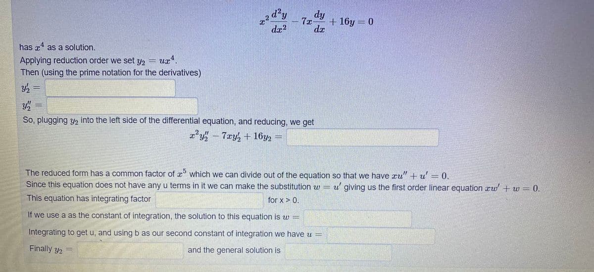 dy
dy
+ 16y = 0
da
4
has x as a solution.
Applying reduction order we set y2 = ux
Then (using the prime notation for the derivatives)
So, plugging y, into the left side of the differential equation, and reducing, we get
7xy, + 16y2
18338
The reduced form has a common factor of x° which we can divide out of the equation so that we have xu" + u' = 0.
Since this equation does not have any u terms in it we can make the substitution w = u' giving us the first order linear equation xw + w = 0.
for x > 0.
This equation has integrating factor
If we use a as the constant of integration, the solution to this equation is w =
Integrating to get u, and using b as our second constant of integration we have u =
Finally y2 =
and the general solution is
