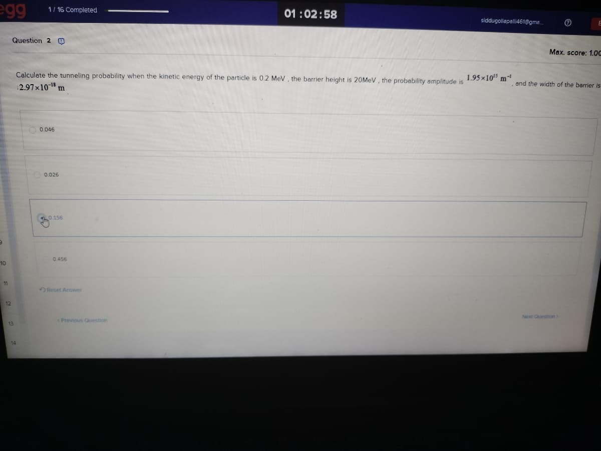 egg
1/16 Completed
Question 2 O
01:02:58
siddugollapalli461@gma...
E
Max. score: 1.0C
Calculate the tunneling probability when the kinetic energy of the particle is 0.2 MeV, the barrier height is 20MeV, the probability amplitude is
2.97×10-18 m
1.95x10¹³ m-¹
and the width of the barrier is
0.046
0.026
F
0.156
0.456
10
11
12
13
14
Reset Answer
< Previous Question
Next Question