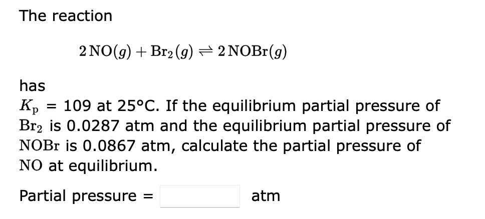 The reaction
2 NO(g) + Br₂ (g) ⇒ 2 NOBr(g)
has
Kp
=
109 at 25°C. If the equilibrium partial pressure of
Br₂ is 0.0287 atm and the equilibrium partial pressure of
NOBr is 0.0867 atm, calculate the partial pressure of
NO at equilibrium.
Partial pressure =
atm