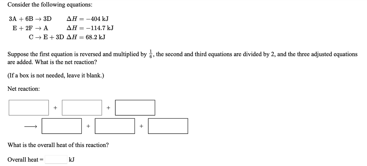 Consider the following equations:
ЗА + 6В — 3D
ΔΗ:
-404 kJ
E + 2F → A
ΔΗ:
= -114.7 kJ
C - E+ 3D AH = 68.2 kJ
Suppose the first equation is reversed and multiplied by , the second and third equations are divided by 2, and the three adjusted equations
6 >
are added. What is the net reaction?
(If a box is not needed, leave it blank.)
Net reaction:
+
+
+
What is the overall heat of this reaction?
Overall heat =
kJ
