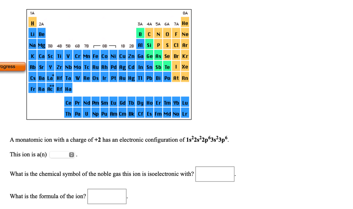 1A
8A
H 2A
3A 4A SA 6A
7A He
Li Be
BCNOF Ne
Na Mg 3B 4B 5B 6B 7B r 8B -
1B 28 A1 Si PS CI Ar
K Ca Sc Ti V Cr Mn Fe Co Ni Cu Zn Ga Ge As Se Br Kr
rogress
Rb Sr Y Zr ND Mo Tc Ru Rh Pd Ag Cd In Sn Sb Te I Xe
Cs Ba La Hf Ta w Re Os Ir Pt Au Hg TI Pb Bi Po At Rn
**
Fr Ra Ac Rf Ha
Ce Pr Nd Pm Sm Eu Gd Tb Dy Ho Er Tm Yb Lu
Th Pa U Np Pu Am Cm Bk Cf Es Fm Md No
A monatomic ion with a charge of +2 has an electronic configuration of 1s²2s²2p°3s²3p°.
This ion is a(n)
What is the chemical symbol of the noble gas this ion is isoelectronic with?
What is the formula of the ion?
